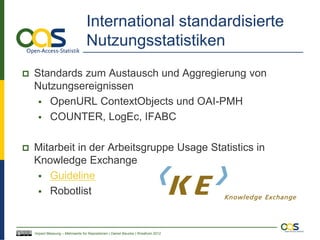International standardisierte
                                  Nutzungsstatistiken
   Standards zum Austausch und Aggregierung von
    Nutzungsereignissen
      OpenURL ContextObjects und OAI-PMH
      COUNTER, LogEc, IFABC


   Mitarbeit in der Arbeitsgruppe Usage Statistics in
    Knowledge Exchange
      Guideline
      Robotlist




    Impact Messung – Mehrwerte für Repositorien | Daniel Beucke | WissKom 2012
 