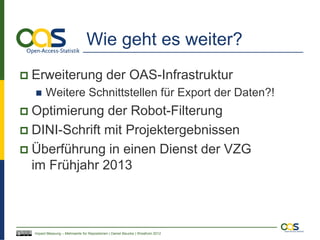 Wie geht es weiter?
   Erweiterung der OAS-Infrastruktur
         Weitere Schnittstellen für Export der Daten?!
 Optimierung der Robot-Filterung
 DINI-Schrift mit Projektergebnissen
 Überführung in einen Dienst der VZG
  im Frühjahr 2013



    Impact Messung – Mehrwerte für Repositorien | Daniel Beucke | WissKom 2012
 
