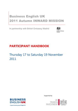 Business English UK
2011 Autumn INWARD MISSION

In partnership with British Embassy Madrid




PARTICIPANT HANDBOOK

Thursday 17 to Saturday 19 November
2011




                                    Supported by:
 