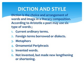 Diction is the choice and arrangement of
words and image in a literary composition.
According to Aristotle a poet may use six
type of words ;
1. Current ordinary terms.
2. Foreign terms borrowed or dialects.
3. Metaphors
4. Ornamental Periphrasis
5. Invented words.
6. Not invented, but made new lengthening
or shortening.
DICTION AND STYLE
 