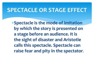 Spectacle is the mode of imitation
by which the story is presented on
a stage before an audience. It is
the sight of disaster and Aristotle
calls this spectacle. Spectacle can
raise fear and pity in the spectator.
SPECTACLE OR STAGE EFFECT
 