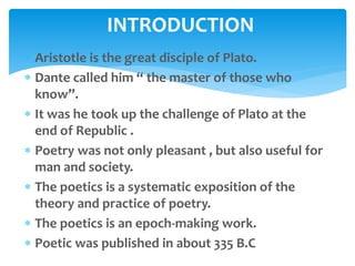  Aristotle is the great disciple of Plato.
 Dante called him “ the master of those who
know”.
 It was he took up the challenge of Plato at the
end of Republic .
 Poetry was not only pleasant , but also useful for
man and society.
 The poetics is a systematic exposition of the
theory and practice of poetry.
 The poetics is an epoch-making work.
 Poetic was published in about 335 B.C
INTRODUCTION
 