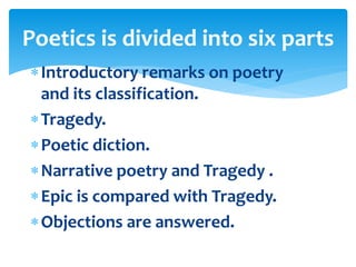 Introductory remarks on poetry
and its classification.
Tragedy.
Poetic diction.
Narrative poetry and Tragedy .
Epic is compared with Tragedy.
Objections are answered.
Poetics is divided into six parts
 