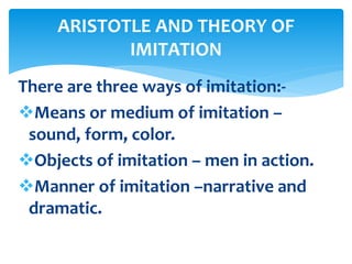 There are three ways of imitation:-
Means or medium of imitation –
sound, form, color.
Objects of imitation – men in action.
Manner of imitation –narrative and
dramatic.
ARISTOTLE AND THEORY OF
IMITATION
 