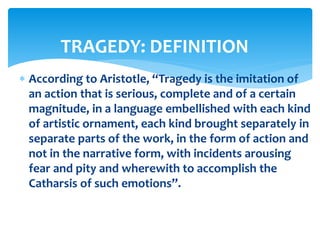  According to Aristotle, “Tragedy is the imitation of
an action that is serious, complete and of a certain
magnitude, in a language embellished with each kind
of artistic ornament, each kind brought separately in
separate parts of the work, in the form of action and
not in the narrative form, with incidents arousing
fear and pity and wherewith to accomplish the
Catharsis of such emotions”.
TRAGEDY: DEFINITION
 