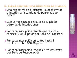  Una vez activo en el sistema, puedes invitar
 e inscribir a la cantidad de personas que
 desees

 Estolo vas a hacer a través de tu página
 personal de inscripciones

 Porcada inscripción directa que realices,
 recibes $200.00 pesos por Bono de Fast Track

 Porcada inscripción en tu red hasta 5
 niveles, recibes $30.00 pesos

 Porcada inscripción, recibes 2 frascos gratis
 por Bono de Recuperación
 