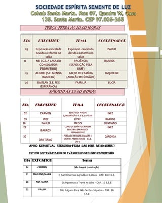 TERÇA-FEIRA ÀS 20:00 HORAS DIA EXPOSITOR TEMA COORDENADOR 05 Exposição cancelada devido a reforma no salão Exposição cancelada devido a reforma no salão PAULO 12 NEI (C.E. A CASA DO CONSOLADOR PROMETIDO) PACIÊNCIA (EXPOSIÇÃO PELA UME) BARROS 19 ALDORI (S.E. MENNA BARRETO) LAÇOS DE FAMÍLIA (ADOÇÃO DE ÓRGÃOS) JAQUELINE 26 DARLAN (S.E. FÉ E ESPERANÇA) FAMÍLIA LÚCIA SÁBADO ÀS 15:00 HORAS DIA EXPOSITOR TEMA COORDENADOR 02 CARMEN BENEFÍCIOS PAGOS C/INGRATIDÃO –E.S.E. CAP XXIII INEZ 09 INEZ LIVRE BARROS 16 PAULO MEDO CRISTIANO 23 BARROS COMO OS ESPÍRITOS PODEM PENETRAR EM NOSSOS PESAMENTOS? INEZ 30 CRISTIANO PERDA DE PESSOAS AMADAS E MORTES PREMATURAS – E.S.E. CAP V CÂNDIDA APOIO ESPIRITUAL (Segunda-Feira das 20HS às 20:45MIN.) Estudo sistematizado do evangelho segundo espiritismo DIA EXPOSITOR Tema 04 CARMEN Não haverá (construção) 11 MARLENE/MARIA O Sacrifício Mais Agradável A Deus - CAP. 10 E.S.E. 18 ANA MARIA O Argueiro e a Trave no Olho - CAP. 10 E.S.E 25 PAULO Não Julgueis Para Não Serdes Julgados - CAP. 10 E.S.E.  