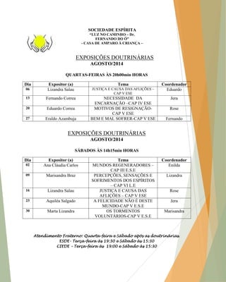 EXPOSIÇÕES DOUTRINÁRIAS AGOSTO/2014 QUARTAS-FEIRAS ÀS 20h00min HORAS Dia Expositor (a) Tema Coordenador 06 Lizandra Salau JUSTIÇA E CAUSA DAS AFLIÇÕES – CAP V ESE Eduardo 13 Fernando Correa NECESSIDADE DA ENCARNAÇÃO –CAP IV ESE Jera 20 Eduardo Correa MOTIVOS DE RESIGNAÇÃO- CAP V ESE Rose 27 Eraldo Azambuja BEM E MAL SOFRER-CAP V ESE Fernando EXPOSIÇÕES DOUTRINÁRIAS AGOSTO/2014 SÁBADOS ÀS 14h15min HORAS Dia Expositor (a) Tema Coordenador 02 Ana Cláudia Carlos MUNDOS REGENERADORES – CAP III E.S.E Enilda 09 Marisandra Braz PERCEPÇÕES, SENSAÇÕES E SOFRIMENTOS DOS ESPÍRITOS – CAP VI L.E Lizandra 16 Lizandra Salau JUSTIÇA E CAUSA DAS AFLIÇÕES – CAP V ESE Rose 23 Aquiléa Salgado A FELICIDADE NÃO É DESTE MUNDO-CAP V E.S.E Jera 30 Marta Lizandra OS TORMENTOS VOLUNTÁRIOS-CAP V E.S.E Marisandra Atendimento Fraterno: Quarta-feira e Sábado após as doutrinárias. ESDE- Terça-feira às 19:30 e Sábado às 15:30 CIEDE – Terça-feira às 19:00 e Sábado às 15:30 SOCIEDADE ESPÍRITA “LUZ NO CAMINHO – Dr. FERNANDO DO Ó” - CASA DE AMPARO À CRIANÇA –  