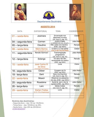 Departamento Doutrinário AGOSTO 2014 DATA EXPOSITOR(A) TEMA COORDENADOR 01 – sexta-feira Josimara Encarnação nos diferentes mundos (LE, livro II, cap. IV) Cleber 04 – segunda-feira Carmen JUÍZO FINAL (A GÊNESE-CAP-XVII -i-62 a67.) João Heitor 05 – terça-feira Claudine Não vades aos Gentios (ESE, cap XXIV) Renato 08 – sexta-feira Mário Barros (S. E. Sementes de Luz) O bem e o mal sofrer (CICLO DE PALESTRAS) Cleber 11 - segunda-feira Renato Germani Transmigração progressiva (LE, livro II, cap. IV) João Heitor 12 – terça-feira Solange Os sãos não têm necessidade de médico (ESE, cap XXIV) Renato 15 – sexta-feira José Carlos R. da Silva (Consolador Prometido) Livre Cleber 18 - segunda-feira Cleber Coragem da Fé (ESE, cap XXIV) João Heitor 19 - terça-feira Derli Sexo nos Espíritos (LE, livro II, cap. IV) Renato 22 - sexta-feira Moacir Observai os pássaros do céu (ESE, cap XXIV) Cleber 25 - segunda-feira Roselaine Ajuda-te, que o céu te ajudará (ESE, cap XXV) João Heitor 26 - terça-feira Leni Ideias inatas (LE, livro II, cap. IV) Renato 29 - sexta-feira Darlan Freitas (S. E. Fé e Esperança) Livre Cleber Horários das doutrinárias: - Segunda-feira – das 13h às 13h25min; - Terça-feira – das 19h30min às 20h; - Sexta-feira – das 20h às 20h30min. -CONVIDADOS*.  