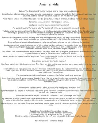 Amar a vida 
O pintor Van Gogh disse: O melhor meio de amar a vida é amar muitas coisas. 
Se você quiser saber se sabe amar, preste atenção e veja quantas vezes por dia você diz: Detesto isso. Detesto esse tipo de gente. Detesto esse tipo de coisas. Tudo isso em vez de dizer gosto. 
Você diz que ama as coisas? Quantas vezes você diz gosto disso? Gosto de crianças. Gosto de flores. Gosto de música. 
Para amar a vida, devemos estar dispostos a amar. 
Você pode imaginar alguma coisa mais importante? 
Por que se trabalha? Por que se luta? Por que se sofre? Por que se espera? É o amor. É a vida. 
Trabalha-se porque se ama o trabalho. Escolhemos a profissão porque gostamos de fazer aquilo. Certo dia, observamos um cirurgião que estudava para uma delicada intervenção, que teria que realizar no dia seguinte. Ele lia, fazia apontamentos, preparava gráficos. 
Era uma cirurgia para reconstituição da face de uma adolescente que sofrera um sério traumatismo. De vez em quando, entre uma e outra anotação, ele exclamava: Fascinante! Maravilha! Que coisa surpreendente. 
Era o profissional apaixonado pela sua arte, pela sua profissão, pelo que ele iria realizar no dia seguinte. 
Conta um professor universitário que, certa feita, foi para a Nova Inglaterra, no outono, visitar um de seus alunos. Passeando, ele pediu que parasse o carro. Ele estava maravilhado com a visão daquelas árvores com folhas vermelhas, douradas, azuis, roxas, castanhas, magenta e pretas. 
Sim, pretas, tudo na mesma árvore. Ele nunca havia visto algo assim. Em Los Angeles, onde residia, estava habituado, na chegada do outono, a que as folhas secassem e caíssem. E pronto. 
Mas ali, ele estava impressionado e perguntou: Como é que essa folha resolve ser preta e esta resolve ser amarela? Na mesma árvore!? 
Ora, disse o aluno, sei lá. É assim mesmo./ 
Não, falou o professor. Não é assim mesmo. Deve haver um bom motivo para isso e eu quero saber qual é. Leve-me para a biblioteca! 
Foram à biblioteca e pesquisaram o assunto. Depois de esclarecido acerca das razões científicas para a mudança das cores, o professor afirmou: Conhecer tudo isso não torna a questão nem mais nem menos espiritual. Continua a ser pura magia. A ser maravilhoso. 
E se manteve encantado e apaixonado pelas cores das folhas. Isso é amar as coisas. 
Isso é dizer sim à vida. É ser um amante da vida. E se a vida, por acaso, lhe oferecer muitos dias de céu cinzento, siga à risca a recomendação do escritor Nikos Kazantzakis: Você tem o seu pincel, tem as suas tintas, pinte o paraíso e depois entre nele. 
Contemplemos a terra submissa e boa, sulcada pelo arado para a dádiva do pão. 
Aprendamos com ela a lição da humildade e deixemos que o agricultor compassivo transforme nossa vida numa semeadura de amor para o bem de todos. 
Amemos a manhã que desperta ensolarada. Amemos a chuva que chega, sem avisar. 
Agradeçamos ao vento que enche de folhas a nossa calçada. Quando ele sossegar, aproveitemos e fotografemos o tapete natural. Acreditemos: ninguém, além do vento, consegue colocar as folhas dessa forma tão livre, tão espontânea. 
Aproveitemos a hora que passa depressa e aquela que parece nunca terminar. Amemos nosso dia, nosso tempo. Amemos a vida. 
Redação do Momento Espírita, com base no cap. Escolha a vida, do livro Vivendo, amando e aprendendo, de Léo Buscaglia, ed. Nova Era e no cap. 2, do livro Glossário espírita cristão, pelo Espírito Marco Prisco, psicografia de Divaldo Pereira Franco. 
Por Mario Barros – Sementes de Luz  