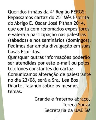 Queridos irmãos da 4ª Região FERGS: Repassamos cartaz do 25º Mês Espírita do Abrigo E. Oscar José Pithan 2014, que conta com renomados expositores e valerá a participação nas palestras (sábados) e nos seminários (domingos). Pedimos dar ampla divulgação em suas Casas Espíritas. Quaisquer outras informações poderão ser atendidas por este e-mail ou pelos telefones constantes do cartaz. Comunicamos alteração de palestrante no dia 23/08, será a Sra. Lea Bos Duarte, falando sobre os mesmos temas.  