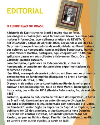 EDITORIAL 
O ESPIRITISMO NO BRASIL A história do Espiritismo no Brasil é muito rica de fatos, personagens e realizações. Aqui faremos um breve resumo e para maiores informações, aconselhamos a leitura da REVISTA "O REFORMADOR", edição de Abril de 2000, acessando o site da FEB. Os primeiros experimentadores da mediunidade, no Brasil, saíram dos cultores da Homeopatia, com os médicos Bento Mure, francês, e João Vicente Martins, português, aqui chegados em 1840, que aplicavam passes em seus clientes e falavam em Deus, Cristo e Caridade, quando curavam. José Bonifácio, o patriarca da Independência, cultor da homeopatia, é também um dos primeiros experimentadores do fenômeno espírita. Em 1844, o Marquês de Maricá publicou um livro com os primeiros ensinamentos de fundo espírita divulgados no Brasil ( Revista Reformador de 1994, p.207). O grupo mais antigo que se constituiria no Rio de Janeiro, para cultivar o fenômeno espírita, foi o de Melo Morais, homeopata e historiador, por volta de 1853.(Revista Reformador, 1o. de maio de 1883). Portanto, quando da publicação de "O Livro dos Espíritos", já havia no Brasil meio favorável ao seu entendimento e divulgação. Em 1863 o Espiritismo já era comentado com seriedade e o "Jornal do Comércio", maior órgão da imprensa da Capital do Império, que publicava em 23 de setembro, artigo favorável à nova Doutrina. Os primeiros centros espíritas, nos moldes preconizados por Kardec, surgem na Bahia ( Grupo Familiar do Espiritismo), no Rio de Janeiro e em outros estados, a partir de 1865.  