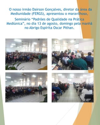 O nosso irmão Dairson Gonçalves, diretor da área da Mediunidade (FERGS), apresentou o maravilhoso, 
Seminário “Padrões de Qualidade na Prática Mediúnica”, no dia 13 de agosto, domingo pela manhã no Abrigo Espírita Oscar Pithan.  