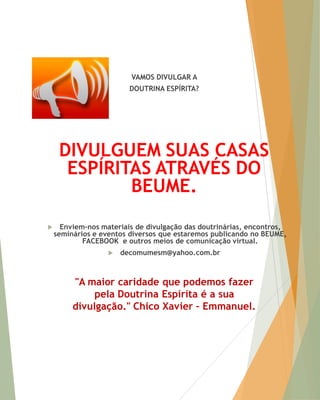 VAMOS DIVULGAR A 
DOUTRINA ESPÍRITA? 
DIVULGUEM SUAS CASAS ESPÍRITAS ATRAVÉS DO BEUME. 
Enviem-nos materiais de divulgação das doutrinárias, encontros, seminários e eventos diversos que estaremos publicando no BEUME, FACEBOOK e outros meios de comunicação virtual. 
decomumesm@yahoo.com.br 
"A maior caridade que podemos fazer pela Doutrina Espírita é a sua divulgação." Chico Xavier – Emmanuel. 