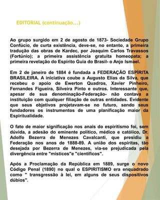 Ao grupo surgido em 2 de agosto de 1873- Sociedade Grupo Confúcio, de curta existência, deve-se, no entanto, a primeira tradução das obras de Kardec, por Joaquim Carlos Travassos (Fortúnio); a primeira assistência gratuita homeopata; a primeira revelação do Espírito Guia do Brasil- o Anjo Ismael. 
Em 2 de janeiro de 1884 é fundada a FEDERAÇÃO ESPÍRITA BRASILEIRA. A iniciativa coube a Augusto Elias da Silva, que recebeu o apoio de Ewerton Quadros, Xavier Pinheiro, Fernandes Figueira, Silveira Pinto e outros. Interessante que, apesar de sua denominação-Federação- não contava a instituição com qualquer filiação de outras entidades. Evidente que seus objetivos projetavam-se no futuro, sendo seus fundadores os instrumentos de uma planificação maior da Espiritualidade. 
O fato de maior significação nos anais do espiritismo foi, sem dúvida, a adesão do eminente político, médico e católico, Dr. Adolfo Bezerra de Menezes Cavalcanti, que presidiu a Federação nos anos de 1888-89. A união dos espíritas, tão desejada por Bezerra de Menezes, via-se prejudicada pela divergência entre "místicos"e "científicos". 
Após a Proclamação da República em 1889, surge o novo Código Penal (1890) no qual o ESPIRITISMO era enquadrado como " transgressão à lei, em alguns de seus dispositivos dúbios". 
EDITORIAL (continuação...)  