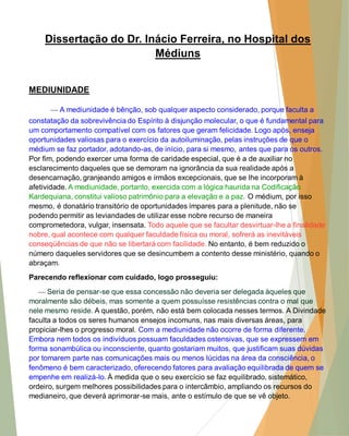 Dissertação do Dr. Inácio Ferreira, no Hospital dos Médiuns 
MEDIUNIDADE 
— A mediunidade é bênção, sob qualquer aspecto considerado, porque faculta a constatação da sobrevivência do Espírito à disjunção molecular, o que é fundamental para um comportamento compatível com os fatores que geram felicidade. Logo após, enseja oportunidades valiosas para o exercício da autoiluminação, pelas instruções de que o médium se faz portador, adotando-as, de início, para si mesmo, antes que para os outros. Por fim, podendo exercer uma forma de caridade especial, que é a de auxiliar no esclarecimento daqueles que se demoram na ignorância da sua realidade após a desencarnação, granjeando amigos e irmãos excepcionais, que se lhe incorporam à afetividade. A mediunidade, portanto, exercida com a lógica haurida na Codificação Kardequiana, constitui valioso patrimônio para a elevação e a paz. O médium, por isso mesmo, é donatário transitório de oportunidades ímpares para a plenitude, não se podendo permitir as leviandades de utilizar esse nobre recurso de maneira comprometedora, vulgar, insensata. Todo aquele que se facultar desvirtuar-lhe a finalidade nobre, qual acontece com qualquer faculdade física ou moral, sofrerá as inevitáveis conseqüências de que não se libertará com facilidade. No entanto, é bem reduzido o número daqueles servidores que se desincumbem a contento desse ministério, quando o abraçam. 
Parecendo reflexionar com cuidado, logo prosseguiu: 
— Seria de pensar-se que essa concessão não deveria ser delegada àqueles que moralmente são débeis, mas somente a quem possuísse resistências contra o mal que nele mesmo reside. A questão, porém, não está bem colocada nesses termos. A Divindade faculta a todos os seres humanos ensejos incomuns, nas mais diversas áreas, para propiciar-lhes o progresso moral. Com a mediunidade não ocorre de forma diferente. Embora nem todos os indivíduos possuam faculdades ostensivas, que se expressem em forma sonambúlica ou inconsciente, quanto gostariam muitos, que justificam suas dúvidas por tomarem parte nas comunicações mais ou menos lúcidas na área da consciência, o fenômeno é bem caracterizado, oferecendo fatores para avaliação equilibrada de quem se empenhe em realizá-lo. À medida que o seu exercício se faz equilibrado, sistemático, ordeiro, surgem melhores possibilidades para o intercâmbio, ampliando os recursos do medianeiro, que deverá aprimorar-se mais, ante o estímulo de que se vê objeto.  