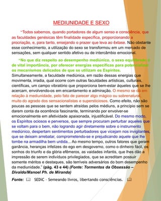MEDIUNIDADE E SEXO 
“Todos sabemos, quando portadores de algum senso e consciência, que as faculdades genésicas têm finalidade específica, proporcionando a procriação, e, para tanto, ensejando o prazer que leva ao êxtase. Não obstante esse conhecimento, a utilização do sexo se transformou em um mercado de sensações, sem qualquer sentido afetivo ou de intercâmbio emocional. 
“No que diz respeito ao desempenho mediúnico, o sexo equilibrado é de vital importância, por oferecer energias específicas para potencializar os mecanismos delicados de que se utilizam os Espíritos. Simultaneamente, a faculdade mediúnica, em razão dessas energias que movimenta, irradia, qual ocorre com outras faculdades artísticas, culturais, científicas, um campo vibratório que proporciona bem-estar àqueles que se lhe acercam, envolvendo-os em encantamento e admiração. O mesmo se dá em relação à mediunidade, pelo fato de parecer algo mágico ou sobrenatural, muito do agrado dos sensacionalistas e supersticiosos. Como efeito, não são poucas as pessoas que se sentem atraídas pelos médiuns, a princípio sem se darem conta da ocorrência fascinante, terminando por envolver-se emocionalmente em afetividade apaixonada, injustificável. Do mesmo modo, os Espíritos ociosos e perversos, que sempre procuram perturbar aqueles que se voltam para o bem, não logrando agir diretamente sobre o instrumento mediúnico, despertam sentimentos perturbadores que vicejam nos invigilantes, que se deixam arrebatar, comprometendo-se e prejudicando aquele que lhe tombe na armadilha bem urdida... Ao mesmo tempo, outros fatores que geram ganância, heranças infelizes do ego em desgoverno, como o dinheiro fácil, os sonhos do triunfo e da glória efêmeros, as vaidades infantis, que lhes dão a impressão de serem indivíduos privilegiados, que se acreditam possuir somente méritos e destaques, são terríveis adversários do bom desempenho da mediunidade.” (pág. 43 e 44) (Fonte: Tormentos da Obsessão – Divaldo/Manoel Ph. de Miranda) 
Fonte:  SEDiC – Semeando livros, libertando consciências. 
 