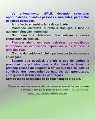 de entendimento difícil, devendo selecionar
oportunidades, quanto a pessoas e ambientes, para tratar
de temas delicados.
A irreflexão é também falta de caridade.
Manter-se inalterável durante a alocução, à face de
qualquer situação imprevista.
Os momentos delicados desenvolvem a nossa
capacidade de auxiliar.
Procurar abolir, em suas palestras, os vocábulos
impróprios, as expressões pejorativas e os termos da
gíria das ruas.
O culto da caridade inclui a palavra em todas as suas
aplicações.
Sempre que possível, preferir o uso de verbos e
pronomes na primeira pessoa do plural, ao invés da
primeira pessoa do singular, a fim de que não se isole da
condição dos companheiros naturais do aprendizado,
com quem distribui avisos e exortações.
Somos todos necessitados de regeneração e de luz.
―Não saia da vossa boca nenhuma palavra torpe, mas só a que for boa para promover
a edificação, para que dê graça aos que a ouvem.” — Paulo. (EFÉSIOS, 4:29.)
(Fonte: Livro CONDUTA ESPÍRITA – cap. 14)
 
