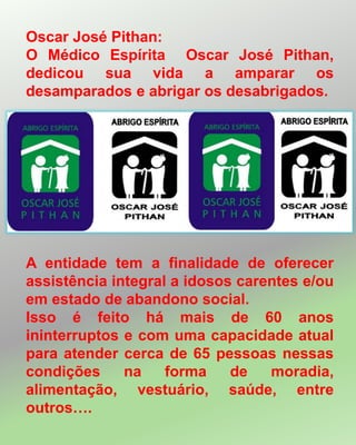 A entidade tem a finalidade de oferecer
assistência integral a idosos carentes e/ou
em estado de abandono social.
Isso é feito há mais de 60 anos
ininterruptos e com uma capacidade atual
para atender cerca de 65 pessoas nessas
condições na forma de moradia,
alimentação, vestuário, saúde, entre
outros….
Oscar José Pithan:
O Médico Espírita Oscar José Pithan,
dedicou sua vida a amparar os
desamparados e abrigar os desabrigados.
 
