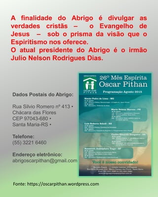 A finalidade do Abrigo é divulgar as
verdades cristãs – o Evangelho de
Jesus – sob o prisma da visão que o
Espiritismo nos oferece.
O atual presidente do Abrigo é o irmão
Julio Nelson Rodrigues Dias.
Dados Postais do Abrigo:
Rua Silvio Romero nº 413 •
Chácara das Flores
CEP 97043-680 •
Santa Maria-RS •
Telefone:
(55) 3221 6460
Endereço eletrônico:
abrigoscarpithan@gmail.com
Fonte: https://oscarpithan.wordpress.com
 