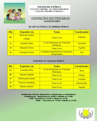 EXPOSIÇÕES DOUTRINÁRIAS
AGOSTO/2015
QUARTAS-FEIRAS ÀS 20h00min HORAS
Dia Expositor (a) Tema Coordenador
05
Maria de Lurdes
(AME)
Tema Livre Eduardo
12 Lizandra Salau Lei de Destruição na Transição
Planetária
Fernando
19 Eduardo Correa Tema Livre Aquiléa
26 Fernando Correa Condição Espiritual dos Criminosos
Arrependidos
Jera
SÁBADOS ÀS 14h15min HORAS
Dia Expositor (a) Tema Coordenador
01 Lizandra Salau Lei de Destruição na Transição
Planetária
Rose
08 Aquiléa Salgado Tema Livre Darlan
15 Marissandra Carlan Tema Livre Lizandra
22 Guacira Azambuja Tema Livre Marissandra
29 Darlan Ambrós Tema Livre Aquiléa
Atendimento Fraterno: Quarta-feira e Sábado após as doutrinárias.
Evangelização – Quarta-feira às 20:00 e Sábados às 14:00.
ESDE- Terça-feira às 19:30 e Sábado às 15:30.
CIEDE – Terça-feira às 19:30 e Sábado às 15:30.
SOCIEDADE ESPÍRITA
“LUZ NO CAMINHO – Dr. FERNANDO DO Ó”
- CASA DE AMPARO À CRIANÇA –
 