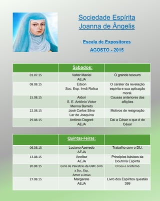 Sociedade Espírita
Joanna de Ângelis
Escala de Expositores
AGOSTO - 2015
01.07.15 Valter Maciel
AEJA
O grande tesouro
08.08.15 Edson
Soc. Esp. Irmã Rolica
O carater da revelação
espirita e sua aplicação
moral.
15.08.15 Aldori
S. E. Antônio Victor
Menna Barreto
Causas anteriores das
aflições
22.08.15 José Carlos Silva
Lar de Joaquina
Motivos de resignação
29.08.15 Antônio Dagoré
AEJA
Dai a César o que é de
César
Sábados:
Quintas-Feiras:
06.08.15 Luciano Azevedo
AEJA
Trabalho com o DIJ.
13.08.15 Anelise
AEJA
Princípios básicos da
Doutrina Espirita
20.08.15 Ciclo de Palestras da UME com
a Soc. Esp.
Amor a Jesus
O Céu e o Inferno
27.08.15 Margarete
AEJA
Livro dos Espíritos questão
399
 