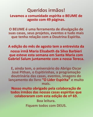 Queridos irmãos!
Levamos a comunidade espírita o BEUME de
agosto com 49 páginas.
O BEUME é uma ferramenta de divulgação de
suas casas, seus projetos, eventos e tudo mais
que tenha relação com a Doutrina Espírita.
A edição do mês de agosto tem a entrevista da
nossa irmã Maria Elisabeth da Silva Barbieri
que esteve esta semana em Santa Maria com
Gabriel Salum juntamente com a nossa Tereca.
E, ainda tem, o aniversário do Abrigo Oscar
José Pithan, o Espitirinhas, a programação
doutrinária das casas, eventos, imagens do
lançamento do livro “O Líder Espírita” e muito
mais.
Nosso muito obrigado pela colaboração de
todos irmãos das nossas casas espíritas que
colaboraram com esta edição de nº 69.
Boa leitura.
Fiquem todos com DEUS.
 
