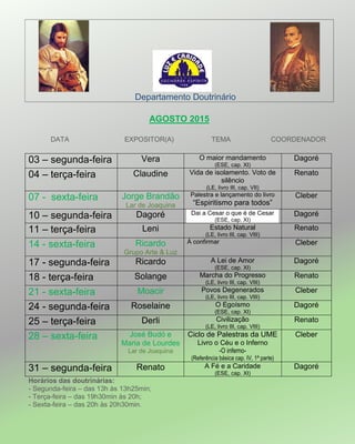Departamento Doutrinário
AGOSTO 2015
DATA EXPOSITOR(A) TEMA COORDENADOR
03 – segunda-feira Vera O maior mandamento
(ESE, cap. XI)
Dagoré
04 – terça-feira Claudine Vida de isolamento. Voto de
silêncio
(LE, livro III, cap. VII)
Renato
07 - sexta-feira Jorge Brandão
Lar de Joaquina
Palestra e lançamento do livro
―Espiritismo para todos‖
Cleber
10 – segunda-feira Dagoré Dai a Cesar o que é de Cesar
(ESE, cap. XI)
Dagoré
11 – terça-feira Leni Estado Natural
(LE, livro III, cap. VIII)
Renato
14 - sexta-feira Ricardo
Grupo Arte & Luz
À confirmar Cleber
17 - segunda-feira Ricardo A Lei de Amor
(ESE, cap. XI)
Dagoré
18 - terça-feira Solange Marcha do Progresso
(LE, livro III, cap. VIII)
Renato
21 - sexta-feira Moacir Povos Degenerados
(LE, livro III, cap. VIII)
Cleber
24 - segunda-feira Roselaine O Egoísmo
(ESE, cap. XI)
Dagoré
25 – terça-feira Derli Civilização
(LE, livro III, cap. VIII)
Renato
28 – sexta-feira José Budó e
Maria de Lourdes
Lar de Joaquina
Ciclo de Palestras da UME
Livro o Céu e o Inferno
-O inferno-
(Referência básica cap. IV, 1ª parte)
Cleber
31 – segunda-feira Renato A Fé e a Caridade
(ESE, cap. XI)
Dagoré
Horários das doutrinárias:
- Segunda-feira – das 13h às 13h25min;
- Terça-feira – das 19h30min às 20h;
- Sexta-feira – das 20h às 20h30min.
 