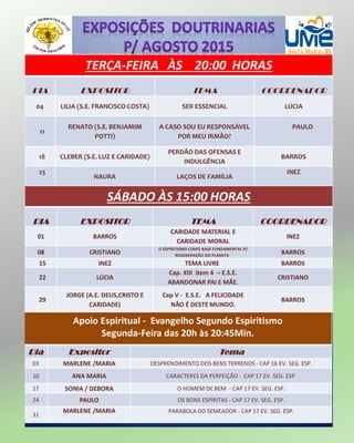 TERÇA-FEIRA ÀS 20:00 HORAS
DIA EXPOSITOR TEMA COORDENADOR
04 LILIA (S.E. FRANCISCO COSTA) SER ESSENCIAL LÚCIA
11
RENATO (S.E. BENJAMIM
POTTI)
A CASO SOU EU RESPONSÁVEL
POR MEU IRMÃO?
PAULO
18 CLEBER (S.E. LUZ E CARIDADE)
PERDÃO DAS OFENSAS E
INDULGÊNCIA
BARROS
25
NAURA LAÇOS DE FAMÍLIA
INEZ
SÁBADO ÀS 15:00 HORAS
DIA EXPOSITOR TEMA COORDENADOR
01 BARROS
CARIDADE MATERIAL E
CARIDADE MORAL
INEZ
08 CRISTIANO
O ESPÍRITISMO COMO BASE FUNDAMENTAL P/
REGENERAÇÃO DO PLANETA
BARROS
15 INEZ TEMA LIVRE BARROS
22 LÚCIA
Cap. XIII item 4 – E.S.E.
ABANDONAR PAI E MÃE.
CRISTIANO
29
JORGE (A.E. DEUS,CRISTO E
CARIDADE)
Cap V - E.S.E. A FELICIDADE
NÃO É DESTE MUNDO.
BARROS
Apoio Espiritual - Evangelho Segundo Espiritismo
Segunda-Feira das 20h às 20:45Min.
Dia Expositor Tema
03 MARLENE /MARIA DESPRENDIMENTO DOS BENS TERRENOS - CAP 16 EV. SEG. ESP.
10 ANA MARIA CARACTERES DA PERFEIÇÃO - CAP 17 EV. SEG. ESP.
17 SONIA / DEBORA O HOMEM DE BEM - CAP 17 EV. SEG. ESP.
24 PAULO OS BONS ESPÍRITAS - CAP 17 EV. SEG. ESP.
31
MARLENE /MARIA PARABOLA DO SEMEADOR - CAP 17 EV. SEG. ESP.
 