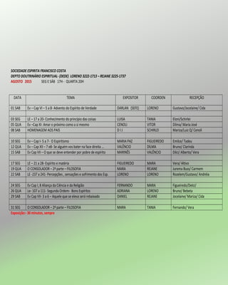 SOCIEDADE ESPIRITA FRANCISCO COSTA
DEPTO DOUTRINÁRIO ESPIRITUAL- (DEDE) LORENO 3222-1713 – REJANE 3225-1737
AGOSTO 2015 SEG E SÁB 17H - QUARTA 20H
DATA TEMA EXPOSITOR COORDEN RECEPÇÃO
01 SAB Ev – Cap VI – 5 a 8- Advento do Espírito de Verdade DARLAN (SEFE) LORENO Gustavo/Jocelaine/ Cida
03 SEG LE – 17 a 20- Conhecimento do princípio das coisas LUISA TANIA Eloni/Schirlei
05 QUA Ev –Cap XI- Amar o próximo como a si mesmo CENOLI VITOR Dilma/ Maria José
08 SAB HOMENAGEM AOS PAIS D I J SCHIRLEI Mariza/Luiz Q/ Cenoli
10 SEG Ev – Cap I- 5 a 7- O Espiritismo MARIA PAZ FIGUEIREDO Emilce/ Tadeu
12 QUA Ev – Cap XII – 7 e8- Se alguém vos bater na face direita ... VALÊNCIO DILMA Bruno/ Clarinda
15 SAB Ev Cap VII – O que se deve entender por pobre de espírito MARINÊS VALÊNCIO Dilci/ Alberto/ Vera
17 SEG LE – 21 a 28- Espírito e matéria FIGUEIREDO MARA Vera/ Altivo
19 QUA O CONSOLADOR – 2ª parte – FILOSOFIA MARA REJANE Jurema Buss/ Carmem
22 SAB LE -237 a 241- Percepções , sensações e sofrimento dos Esp. LORENO LORENO Rozelem/Gustavo/ Andréia
24 SEG Ev Cap I, 8 Aliança da Ciência e da Religião FERNANDO MARA Figueiredo/Delci/
26 QUA Le- 107 a 111- Segunda Ordem- Bons Espíritos ADRIANA LORENO Bruno/ Bebeta
29 SAB Ev Cap VII- 3 a 6 – Aquele que se eleva será rebaixado DANIEL REJANE Jocelaine/ Mariza/ Cida
31 SEG O CONSOLADOR – 2ª parte – FILOSOFIA MARA TANIA Fernando/ Vera
Exposição:- 30 minutos, sempre
 