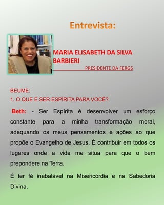 BEUME:
1. O QUE É SER ESPÍRITA PARA VOCÊ?
Beth: - Ser Espírita é desenvolver um esforço
constante para a minha transformação moral,
adequando os meus pensamentos e ações ao que
propõe o Evangelho de Jesus. É contribuir em todos os
lugares onde a vida me situa para que o bem
prepondere na Terra.
É ter fé inabalável na Misericórdia e na Sabedoria
Divina.
MARIA ELISABETH DA SILVA
BARBIERI
_____________PRESIDENTE DA FERGS
 