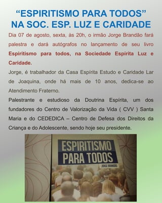 “ESPIRITISMO PARA TODOS”
NA SOC. ESP. LUZ E CARIDADE
Dia 07 de agosto, sexta, às 20h, o irmão Jorge Brandão fará
palestra e dará autógrafos no lançamento de seu livro
Espiritismo para todos, na Sociedade Espírita Luz e
Caridade.
Jorge, é trabalhador da Casa Espírita Estudo e Caridade Lar
de Joaquina, onde há mais de 10 anos, dedica-se ao
Atendimento Fraterno.
Palestrante e estudioso da Doutrina Espírita, um dos
fundadores do Centro de Valorização da Vida ( CVV ) Santa
Maria e do CEDEDICA – Centro de Defesa dos Direitos da
Criança e do Adolescente, sendo hoje seu presidente.
 