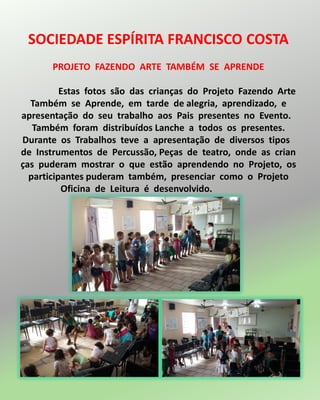 SOCIEDADE ESPÍRITA FRANCISCO COSTA
PROJETO FAZENDO ARTE TAMBÉM SE APRENDE
Estas fotos são das crianças do Projeto Fazendo Arte
Também se Aprende, em tarde de alegria, aprendizado, e
apresentação do seu trabalho aos Pais presentes no Evento.
Também foram distribuídos Lanche a todos os presentes.
Durante os Trabalhos teve a apresentação de diversos tipos
de Instrumentos de Percussão, Peças de teatro, onde as crian
ças puderam mostrar o que estão aprendendo no Projeto, os
participantes puderam também, presenciar como o Projeto
Oficina de Leitura é desenvolvido.
 