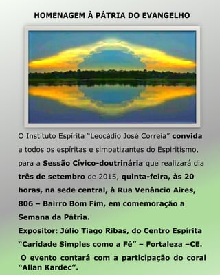 O Instituto Espírita “Leocádio José Correia” convida
a todos os espíritas e simpatizantes do Espiritismo,
para a Sessão Cívico-doutrinária que realizará dia
três de setembro de 2015, quinta-feira, às 20
horas, na sede central, à Rua Venâncio Aires,
806 – Bairro Bom Fim, em comemoração a
Semana da Pátria.
Expositor: Júlio Tiago Ribas, do Centro Espírita
“Caridade Simples como a Fé” – Fortaleza –CE.
O evento contará com a participação do coral
“Allan Kardec”.
HOMENAGEM À PÁTRIA DO EVANGELHO
 