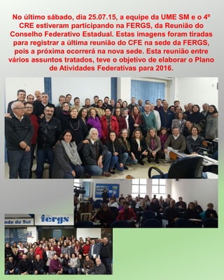 No último sábado, dia 25.07.15, a equipe da UME SM e o 4º
CRE estiveram participando na FERGS, da Reunião do
Conselho Federativo Estadual. Estas imagens foram tiradas
para registrar a última reunião do CFE na sede da FERGS,
pois a próxima ocorrerá na nova sede. Esta reunião entre
vários assuntos tratados, teve o objetivo de elaborar o Plano
de Atividades Federativas para 2016.
 