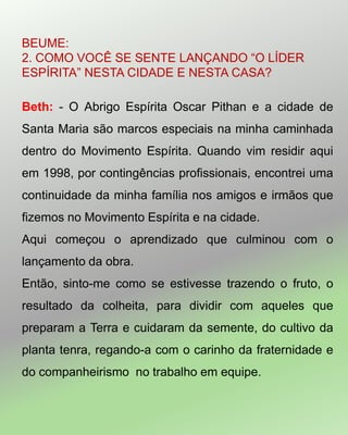 BEUME:
2. COMO VOCÊ SE SENTE LANÇANDO ―O LÍDER
ESPÍRITA‖ NESTA CIDADE E NESTA CASA?
Beth: - O Abrigo Espírita Oscar Pithan e a cidade de
Santa Maria são marcos especiais na minha caminhada
dentro do Movimento Espírita. Quando vim residir aqui
em 1998, por contingências profissionais, encontrei uma
continuidade da minha família nos amigos e irmãos que
fizemos no Movimento Espírita e na cidade.
Aqui começou o aprendizado que culminou com o
lançamento da obra.
Então, sinto-me como se estivesse trazendo o fruto, o
resultado da colheita, para dividir com aqueles que
preparam a Terra e cuidaram da semente, do cultivo da
planta tenra, regando-a com o carinho da fraternidade e
do companheirismo no trabalho em equipe.
 
