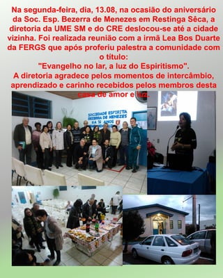 Na segunda-feira, dia, 13.08, na ocasião do aniversário
da Soc. Esp. Bezerra de Menezes em Restinga Sêca, a
diretoria da UME SM e do CRE deslocou-se até a cidade
vizinha. Foi realizada reunião com a irmã Lea Bos Duarte
da FERGS que após proferiu palestra a comunidade com
o título:
"Evangelho no lar, a luz do Espiritismo".
A diretoria agradece pelos momentos de intercâmbio,
aprendizado e carinho recebidos pelos membros desta
casa de amor e luz.
 