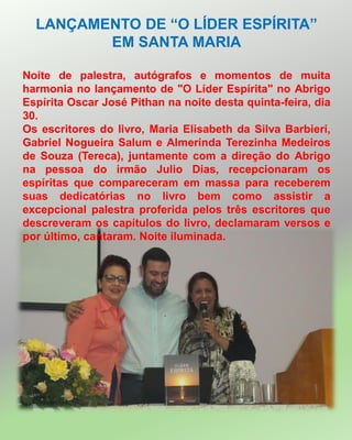 LANÇAMENTO DE “O LÍDER ESPÍRITA”
EM SANTA MARIA
Noite de palestra, autógrafos e momentos de muita
harmonia no lançamento de "O Líder Espírita" no Abrigo
Espírita Oscar José Pithan na noite desta quinta-feira, dia
30.
Os escritores do livro, Maria Elisabeth da Silva Barbieri,
Gabriel Nogueira Salum e Almerinda Terezinha Medeiros
de Souza (Tereca), juntamente com a direção do Abrigo
na pessoa do irmão Julio Dias, recepcionaram os
espíritas que compareceram em massa para receberem
suas dedicatórias no livro bem como assistir a
excepcional palestra proferida pelos três escritores que
descreveram os capítulos do livro, declamaram versos e
por último, cantaram. Noite iluminada.
 