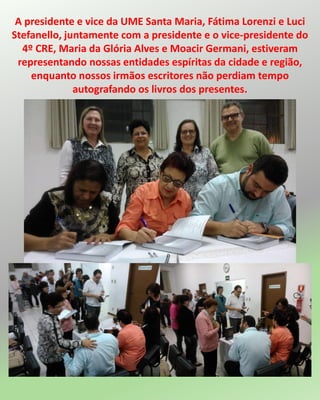 A presidente e vice da UME Santa Maria, Fátima Lorenzi e Luci
Stefanello, juntamente com a presidente e o vice-presidente do
4º CRE, Maria da Glória Alves e Moacir Germani, estiveram
representando nossas entidades espíritas da cidade e região,
enquanto nossos irmãos escritores não perdiam tempo
autografando os livros dos presentes.
 
