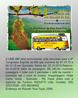 A UME-SM está promovendo uma excursão para o 8º
Congresso Espírita do RS que ocorrerá de 01.10.15 a
04.10.15 em Gramado. Saída dia: 02.10.2015 Retorno:
04.10.2015 Valor da passagem: R$ 340,00, incluindo
passagem + hotel com 2 pernoites + café da manhã +
translado até o local do evento. Hospedagem: Hotel
Canto Verde - Gramado - RS Tratar direto com a
Agência de Turismo RIZZATTI Ltda. Contato: (55)
3223-0538 - (55) 99246492
Endereço da Rizzatti: Rua Tuiuti, 2095
 