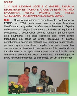 BEUME:
3. O QUE LEVARAM VOCÊ E O GABRIEL SALUM A
ESCREVEREM ESTA OBRA E ―O QUE OS ESPÍRITAS IRÃO
ENCONTRAR NESTAS PÁGINAS QUE POSSA
ACRESCENTAR POSITIVAMENTE ÀS SUAS VIDAS‖?
Beth: - Quando assumimos o Departamento Doutrinário da
FERGS em 2008, juntamente com a equipe federativa
identificamos os grandes desafios que o Movimento Espírita
enfrentava com relação à liderança e o trabalho em equipe. Ali
começamos a desenvolver oficinas voltadas, primeiramente
área doutrinária. Nos anos seguintes elas foram sendo
trabalhadas em todas as áreas federativas, e quando
percebemos o acervo de material que tínhamos desenvolvido,
pensamos que era um dever compilar tudo isto em uma obra
que servisse ao Movimento, ao centro espírita, auxiliando os
trabalhadores a se aprimorarem para o exercício de uma
liderança a exemplo de Jesus. A obra traz a metodologia, o
como nos transformarmos, se quisermos, em um líder servidor.
 