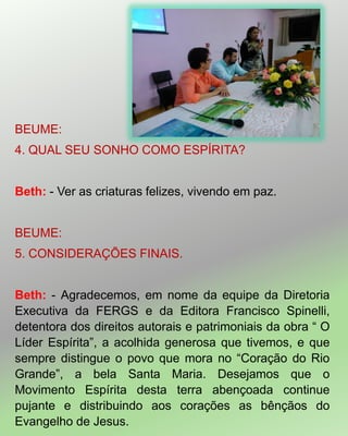 BEUME:
4. QUAL SEU SONHO COMO ESPÍRITA?
Beth: - Ver as criaturas felizes, vivendo em paz.
BEUME:
5. CONSIDERAÇÕES FINAIS.
Beth: - Agradecemos, em nome da equipe da Diretoria
Executiva da FERGS e da Editora Francisco Spinelli,
detentora dos direitos autorais e patrimoniais da obra ― O
Líder Espírita‖, a acolhida generosa que tivemos, e que
sempre distingue o povo que mora no ―Coração do Rio
Grande‖, a bela Santa Maria. Desejamos que o
Movimento Espírita desta terra abençoada continue
pujante e distribuindo aos corações as bênçãos do
Evangelho de Jesus.
 