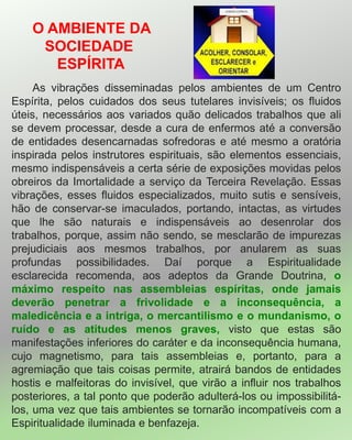 O AMBIENTE DA
SOCIEDADE
ESPÍRITA
As vibrações disseminadas pelos ambientes de um Centro
Espírita, pelos cuidados dos seus tutelares invisíveis; os fluidos
úteis, necessários aos variados quão delicados trabalhos que ali
se devem processar, desde a cura de enfermos até a conversão
de entidades desencarnadas sofredoras e até mesmo a oratória
inspirada pelos instrutores espirituais, são elementos essenciais,
mesmo indispensáveis a certa série de exposições movidas pelos
obreiros da Imortalidade a serviço da Terceira Revelação. Essas
vibrações, esses fluidos especializados, muito sutis e sensíveis,
hão de conservar-se imaculados, portando, intactas, as virtudes
que lhe são naturais e indispensáveis ao desenrolar dos
trabalhos, porque, assim não sendo, se mesclarão de impurezas
prejudiciais aos mesmos trabalhos, por anularem as suas
profundas possibilidades. Daí porque a Espiritualidade
esclarecida recomenda, aos adeptos da Grande Doutrina, o
máximo respeito nas assembleias espíritas, onde jamais
deverão penetrar a frivolidade e a inconsequência, a
maledicência e a intriga, o mercantilismo e o mundanismo, o
ruído e as atitudes menos graves, visto que estas são
manifestações inferiores do caráter e da inconsequência humana,
cujo magnetismo, para tais assembleias e, portanto, para a
agremiação que tais coisas permite, atrairá bandos de entidades
hostis e malfeitoras do invisível, que virão a influir nos trabalhos
posteriores, a tal ponto que poderão adulterá-los ou impossibilitá-
los, uma vez que tais ambientes se tornarão incompatíveis com a
Espiritualidade iluminada e benfazeja.
 