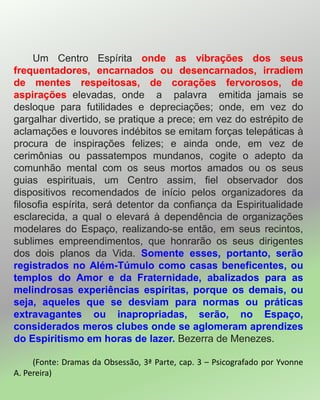 Um Centro Espírita onde as vibrações dos seus
frequentadores, encarnados ou desencarnados, irradiem
de mentes respeitosas, de corações fervorosos, de
aspirações elevadas, onde a palavra emitida jamais se
desloque para futilidades e depreciações; onde, em vez do
gargalhar divertido, se pratique a prece; em vez do estrépito de
aclamações e louvores indébitos se emitam forças telepáticas à
procura de inspirações felizes; e ainda onde, em vez de
cerimônias ou passatempos mundanos, cogite o adepto da
comunhão mental com os seus mortos amados ou os seus
guias espirituais, um Centro assim, fiel observador dos
dispositivos recomendados de início pelos organizadores da
filosofia espírita, será detentor da confiança da Espiritualidade
esclarecida, a qual o elevará à dependência de organizações
modelares do Espaço, realizando-se então, em seus recintos,
sublimes empreendimentos, que honrarão os seus dirigentes
dos dois planos da Vida. Somente esses, portanto, serão
registrados no Além-Túmulo como casas beneficentes, ou
templos do Amor e da Fraternidade, abalizados para as
melindrosas experiências espíritas, porque os demais, ou
seja, aqueles que se desviam para normas ou práticas
extravagantes ou inapropriadas, serão, no Espaço,
considerados meros clubes onde se aglomeram aprendizes
do Espiritismo em horas de lazer. Bezerra de Menezes.
(Fonte: Dramas da Obsessão, 3ª Parte, cap. 3 – Psicografado por Yvonne
A. Pereira)
 