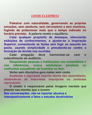 CONDUTA ESPÍRITA
Palestrar com naturalidade, governando as próprias
emoções, sem azedume, sem nervosismo e sem momices,
fugindo de prelecionar mais que o tempo indicado no
horário previsto. A palavra revela o equilíbrio.
Calar qualquer propósito de destaque, silenciando
exibições de conhecimentos, e ajustar-se à Inspiração
Superior, comentando as lições sem fugir ao assunto em
pauta, usando simplicidade e precatando-se contra a
formação da dúvida nos ouvintes.
Cada pregação deve harmonizar-se com o
entendimento do auditório.
Respeitando pessoas e instituições nos comentários e
nas referências, nunca estabelecer paralelos ou
confrontos suscetíveis de humilhar ou ferir.
Verbo sem disciplina gera males sem conta.
Sustentar a dignidade espírita diante das assembleias,
abstendo-se de historietas impróprias ou anedotas
reprováveis.
O orador é responsável pelas imagens mentais que
plasme nas mentes que o ouvem.
Nas conversações, não se reportar abusiva e
intempestivamente a fatos e estudos doutrinários
 