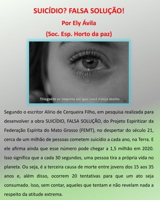 SUICÍDIO? FALSA SOLUÇÃO!
Por Ely Ávila
(Soc. Esp. Horto da paz)
Segundo o escritor Alírio de Cerqueira Filho, em pesquisa realizada para
desenvolver a obra SUICÍDIO, FALSA SOLUÇÃO, do Projeto Espiritizar da
Federação Espírita do Mato Grosso (FEMT), no despertar do século 21,
cerca de um milhão de pessoas cometem suicídio a cada ano, na Terra. E
ele afirma ainda que esse número pode chegar a 1,5 milhão em 2020.
Isso significa que a cada 30 segundos, uma pessoa tira a própria vida no
planeta. Ou seja, é a terceira causa de morte entre jovens dos 15 aos 35
anos e, além disso, ocorrem 20 tentativas para que um ato seja
consumado. Isso, sem contar, aqueles que tentam e não revelam nada a
respeito da atitude extrema.
 