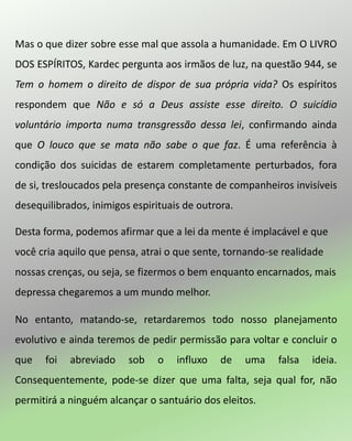 Mas o que dizer sobre esse mal que assola a humanidade. Em O LIVRO
DOS ESPÍRITOS, Kardec pergunta aos irmãos de luz, na questão 944, se
Tem o homem o direito de dispor de sua própria vida? Os espíritos
respondem que Não e só a Deus assiste esse direito. O suicídio
voluntário importa numa transgressão dessa lei, confirmando ainda
que O louco que se mata não sabe o que faz. É uma referência à
condição dos suicidas de estarem completamente perturbados, fora
de si, tresloucados pela presença constante de companheiros invisíveis
desequilibrados, inimigos espirituais de outrora.
Desta forma, podemos afirmar que a lei da mente é implacável e que
você cria aquilo que pensa, atrai o que sente, tornando-se realidade
nossas crenças, ou seja, se fizermos o bem enquanto encarnados, mais
depressa chegaremos a um mundo melhor.
No entanto, matando-se, retardaremos todo nosso planejamento
evolutivo e ainda teremos de pedir permissão para voltar e concluir o
que foi abreviado sob o influxo de uma falsa ideia.
Consequentemente, pode-se dizer que uma falta, seja qual for, não
permitirá a ninguém alcançar o santuário dos eleitos.
 