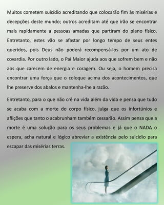 Muitos cometem suicídio acreditando que colocarão fim às misérias e
decepções deste mundo; outros acreditam até que irão se encontrar
mais rapidamente a pessoas amadas que partiram do plano físico.
Entretanto, estes vão se afastar por longo tempo de seus entes
queridos, pois Deus não poderá recompensá-los por um ato de
covardia. Por outro lado, o Pai Maior ajuda aos que sofrem bem e não
aos que carecem de energia e coragem. Ou seja, o homem precisa
encontrar uma força que o coloque acima dos acontecimentos, que
lhe preserve dos abalos e mantenha-lhe a razão.
Entretanto, para o que não crê na vida além da vida e pensa que tudo
se acaba com a morte do corpo físico, julga que os infortúnios e
aflições que tanto o acabrunham também cessarão. Assim pensa que a
morte é uma solução para os seus problemas e já que o NADA o
espera, acha natural e lógico abreviar a existência pelo suicídio para
escapar das misérias terras.
 