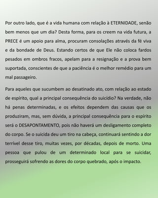 Por outro lado, que é a vida humana com relação à ETERNIDADE, senão
bem menos que um dia? Desta forma, para os creem na vida futura, a
PRECE é um apoio para alma, procuram consolações através da fé viva
e da bondade de Deus. Estando certos de que Ele não coloca fardos
pesados em ombros fracos, apelam para a resignação e a prova bem
suportada, conscientes de que a paciência é o melhor remédio para um
mal passageiro.
Para aqueles que sucumbem ao desatinado ato, com relação ao estado
de espírito, qual a principal consequência do suicídio? Na verdade, não
há penas determinadas, e os efeitos dependem das causas que os
produziram, mas, sem dúvida, a principal consequência para o espírito
será o DESAPONTAMENTO, pois não haverá um desligamento completo
do corpo. Se o suicida deu um tiro na cabeça, continuará sentindo a dor
terrível desse tiro, muitas vezes, por décadas, depois de morto. Uma
pessoa que pulou de um determinado local para se suicidar,
prosseguirá sofrendo as dores do corpo quebrado, após o impacto.
 