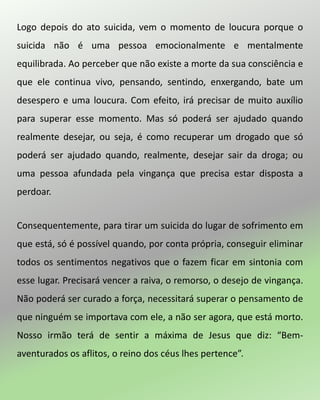 Logo depois do ato suicida, vem o momento de loucura porque o
suicida não é uma pessoa emocionalmente e mentalmente
equilibrada. Ao perceber que não existe a morte da sua consciência e
que ele continua vivo, pensando, sentindo, enxergando, bate um
desespero e uma loucura. Com efeito, irá precisar de muito auxílio
para superar esse momento. Mas só poderá ser ajudado quando
realmente desejar, ou seja, é como recuperar um drogado que só
poderá ser ajudado quando, realmente, desejar sair da droga; ou
uma pessoa afundada pela vingança que precisa estar disposta a
perdoar.
Consequentemente, para tirar um suicida do lugar de sofrimento em
que está, só é possível quando, por conta própria, conseguir eliminar
todos os sentimentos negativos que o fazem ficar em sintonia com
esse lugar. Precisará vencer a raiva, o remorso, o desejo de vingança.
Não poderá ser curado a força, necessitará superar o pensamento de
que ninguém se importava com ele, a não ser agora, que está morto.
Nosso irmão terá de sentir a máxima de Jesus que diz: “Bem-
aventurados os aflitos, o reino dos céus lhes pertence”.
 